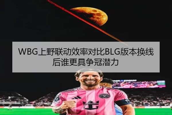 WBG上野联动效率对比BLG版本换线后谁更具争冠潜力