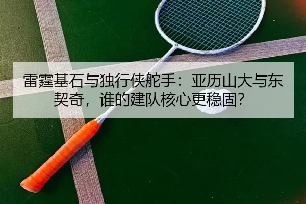 雷霆基石与独行侠舵手：亚历山大与东契奇，谁的建队核心更稳固？